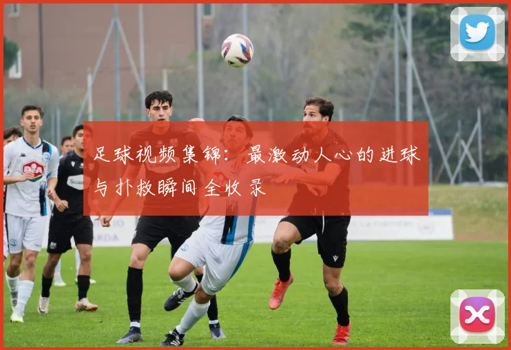 足球视频集锦：最激动人心的进球与扑救瞬间全收录