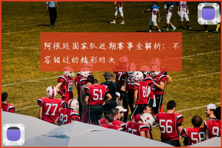 阿根廷国家队近期赛事全解析：不容错过的精彩对决