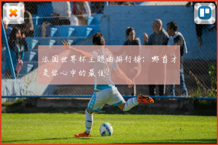 法国世界杯主题曲排行榜：哪首才是你心中的最佳？