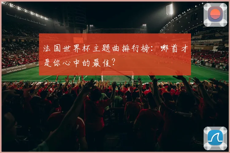 法国世界杯主题曲排行榜：哪首才是你心中的最佳？