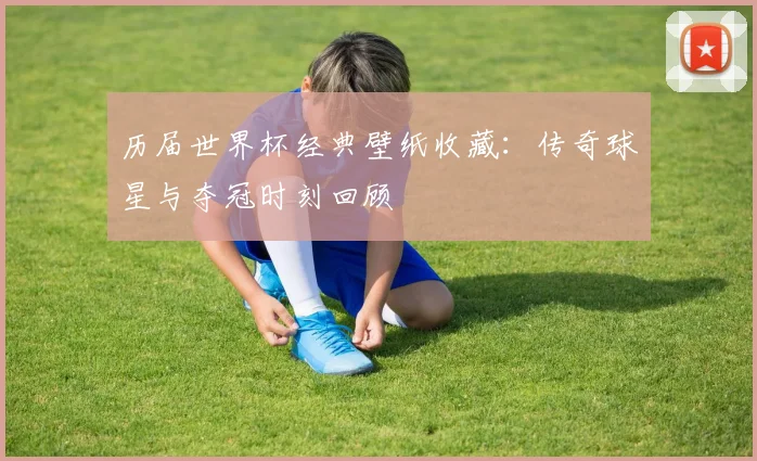 历届世界杯经典壁纸收藏：传奇球星与夺冠时刻回顾